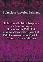 Bohuslava Balbna Rozprava Na Obranu Jazyka Slovanskho, Zvlt Pak eskho, Z Pvodnho Spisu Lat. Peloil a Poznmkami Opatil E. Tonner (Czech Edition)