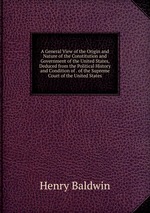 A General View of the Origin and Nature of the Constitution and Government of the United States, Deduced from the Political History and Condition of . of the Supreme Court of the United States