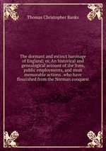The dormant and extinct baronage of England; or, An historical and genealogical account of the lives, public employments, and most memorable actions . who have flourished from the Norman conquest
