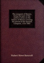 The conquest of Mexico, being that part of the author`s series on the history of Mexico covering the period of the Spanish Conquest, 1516-1803