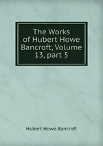 The Works of Hubert Howe Bancroft, Volume 13, part 5