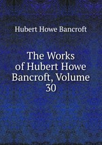 The Works of Hubert Howe Bancroft, Volume 30