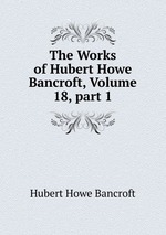 The Works of Hubert Howe Bancroft, Volume 18, part 1