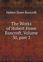 The Works of Hubert Howe Bancroft, Volume 30, part 2