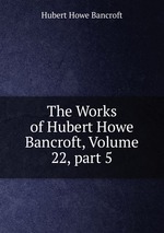 The Works of Hubert Howe Bancroft, Volume 22, part 5