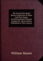 The Social Glee Book: Being a Selection of Glees and Part Songs, by Distinguished German Composers: Never Before Published in This Country