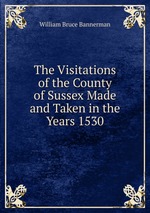 The Visitations of the County of Sussex Made and Taken in the Years 1530