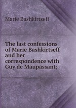 The last confessions of Marie Bashkirtseff and her correspondence with Guy de Maupassant;