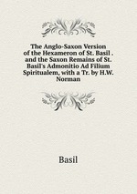 The Anglo-Saxon Version of the Hexameron of St. Basil . and the Saxon Remains of St. Basil`s Admonitio Ad Filium Spiritualem, with a Tr. by H.W. Norman