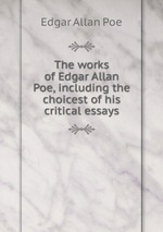 The works of Edgar Allan Poe, including the choicest of his critical essays