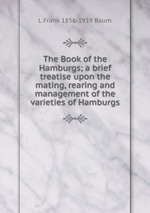 The Book of the Hamburgs; a brief treatise upon the mating, rearing and management of the varieties of Hamburgs