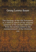 The theology of the Old Testament, or, A biblical sketch of the religious opinions of the ancient Hebrews: from the earliest times to the commencement of the Christian era