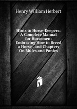 Hints to Horse-Keepers: A Complete Manual for Horsemen; Embracing How to Breed a Horse . and Chapters On Mules and Ponies