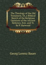 The Theology of the Old Testament, Or, a Biblical Sketch of the Religious Opinions of the Ancient Hebrews, Extr. and Tr. By P. Harwood