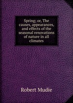 Spring; or, The causes, appearances, and effects of the seasonal renovations of nature in all climates