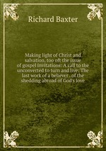 Making light of Christ and salvation, too oft the issue of gospel invitations: A call to the unconverted to turn and live: The last work of a believer . of the shedding abroad of God`s love