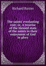 The saints` everlasting rest; or, A treatise of the blessed state of the saints in their enjoyment of God in glory