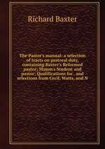 The Pastor`s manual: a selection of tracts on pastoral duty, containing Baxter`s Reformed pastor; Mason`s Student and pastor; Qualifications for . and selections from Cecil, Watts, and N