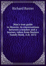 Man`s true guide to Heaven; in conversations between a teacher and a learner, taken from Baxters Family Book, A.D. 1672