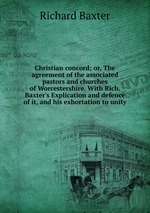 Christian concord; or, The agreement of the associated pastors and churches of Worcestershire. With Rich. Baxter`s Explication and defence of it, and his exhortation to unity