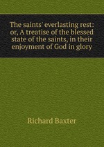 The saints` everlasting rest: or, A treatise of the blessed state of the saints, in their enjoyment of God in glory