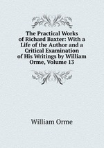 The Practical Works of Richard Baxter: With a Life of the Author and a Critical Examination of His Writings by William Orme, Volume 13