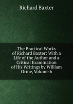 The Practical Works of Richard Baxter: With a Life of the Author and a Critical Examination of His Writings by William Orme, Volume 6