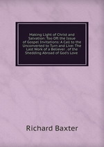 Making Light of Christ and Salvation: Too Oft the Issue of Gospel Invitations: A Call to the Unconverted to Turn and Live: The Last Work of a Believer . of the Shedding Abroad of God`s Love