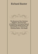 The Reasons of the Christian Religion: The First Part, of Godliness: Proving by Natural Evidence the Being of God . the Second Part, of . Truth of the Christian Belief . First Medit