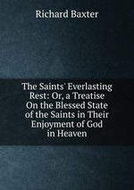 The Saints` Everlasting Rest: Or, a Treatise On the Blessed State of the Saints in Their Enjoyment of God in Heaven