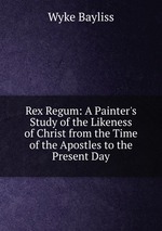 Rex Regum: A Painter`s Study of the Likeness of Christ from the Time of the Apostles to the Present Day