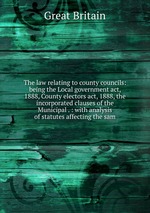 The law relating to county councils: being the Local government act, 1888, County electors act, 1888, the incorporated clauses of the Municipal . : with analysis of statutes affecting the sam