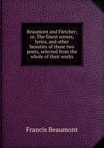 Beaumont and Fletcher; or, The finest scenes, lyrics, and other beauties of those two poets, selected from the whole of their works