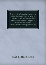 The cost of production; the principles of the science of costs, with illustrative examples by cost experts for various lines of manufacturing industry;