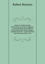 Beatson`s Political Index Modernised. the Book of Dignities: Containing Rolls of the Official Personages of the British Empire, Together with the . of Great Britain; and Numerous Other Lists