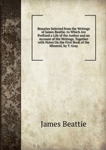 Beauties Selected from the Writings of James Beattie. to Which Are Prefixed a Life of the Author and an Account of His Writings. Together with Notes On the First Book of the Minstrel, by T. Gray