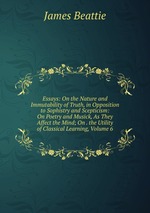 Essays: On the Nature and Immutability of Truth, in Opposition to Sophistry and Scepticism: On Poetry and Musick, As They Affect the Mind; On . the Utility of Classical Learning, Volume 6