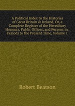A Political Index to the Histories of Great Britain & Ireland, Or, a Complete Register of the Hereditary Honours, Public Offices, and Persons in . Periods to the Present Time, Volume 1