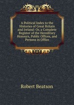 A Political Index to the Histories of Great Britain and Ireland: Or, a Complete Register of the Hereditary Honours, Public Offices, and Persons in Office