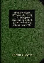 The Early Works of Thomas Becon, S. T. P.: Being the Treatises Published by Him in the Reign of King Henry VIII