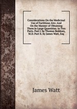Considerations On the Medicinal Use of Factitious Airs: And On the Manner of Obtaining Them in Large Quantities. in Two Parts. Part I. by Thomas Beddoes, M.D. Part Ii. by James Watt, Esq