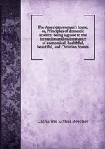 The American woman`s home, or, Principles of domestic science: being a guide to the formation and maintenance of economical, healthful, beautiful, and Christian homes