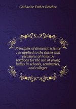 Principles of domestic science ; as applied to the duties and pleasures of home. A textbook for the use of young ladies in schools, seminaries, and colleges