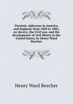 Patriotic addresses in America and England, from 1850 to 1885, on slavery, the Civil war, and the development of civil liberty in the United States, by Henry Ward Beecher