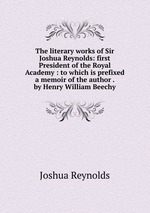 The literary works of Sir Joshua Reynolds: first President of the Royal Academy : to which is prefixed a memoir of the author . by Henry William Beechy