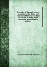 Principles of domestic science as applied to the duties and pleasures of home: a text-book for the use of young ladies in schools, seminaries and colleges