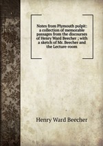 Notes from Plymouth pulpit: a collection of memorable passages from the discourses of Henry Ward Beecher ; with a sketch of Mr. Beecher and the Lecture-room