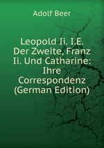Leopold Ii. I.E. Der Zweite, Franz Ii. Und Catharine: Ihre Correspondenz (German Edition)