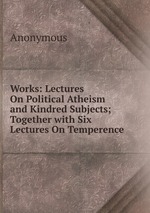 Works: Lectures On Political Atheism and Kindred Subjects; Together with Six Lectures On Temperence