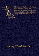 A Summer in England with Henry Ward Beecher: Giving the Addresses, Lectures, and Sermons Delivered by Him in Great Britain During the Summer of 1886